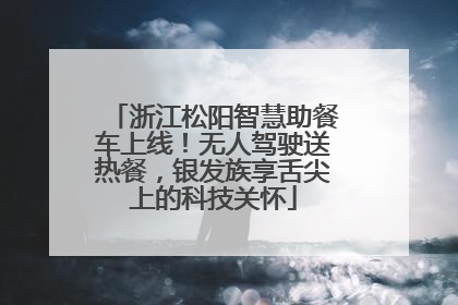 浙江松阳智慧助餐车上线！无人驾驶送热餐，银发族享舌尖上的科技关怀