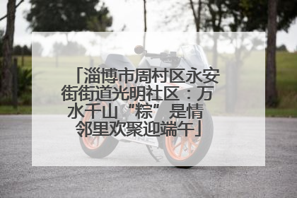 淄博市周村区永安街街道光明社区：万水千山“粽”是情 邻里欢聚迎端午
