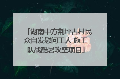 湖南中方荆坪古村民众自发慰问工人 施工队战酷暑攻坚项目