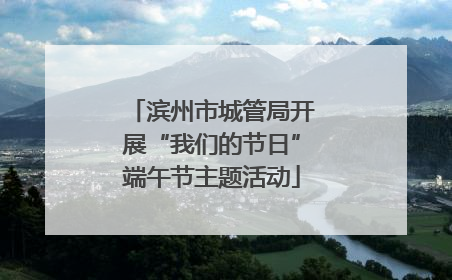滨州市城管局开展“我们的节日”端午节主题活动