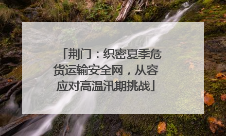 荆门：织密夏季危货运输安全网，从容应对高温汛期挑战