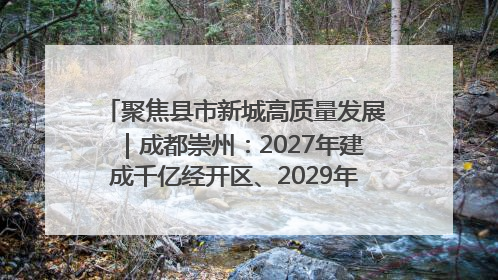 聚焦县市新城高质量发展｜成都崇州：2027年建成千亿经开区、2029年GDP突破750亿元
