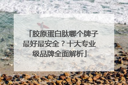 胶原蛋白肽哪个牌子最好最安全？十大专业级品牌全面解析