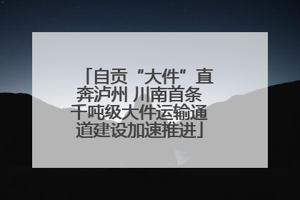 自贡“大件”直奔泸州 川南首条千吨级大件运输通道建设加速推进
