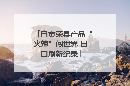 自贡荣县产品“火辣”闯世界 出口刷新纪录