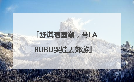 舒淇晒国潮，带LABUBU哭娃去郊游