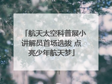 航天太空科普展小讲解员首场选拔 点亮少年航天梦