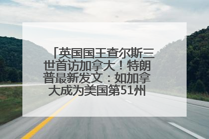 英国国王查尔斯三世首访加拿大！特朗普最新发文：如加拿大成为美国第51州可免费用“金穹”