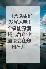 营造更好发展环境！全省能源领域民营企业座谈会在郑州召开