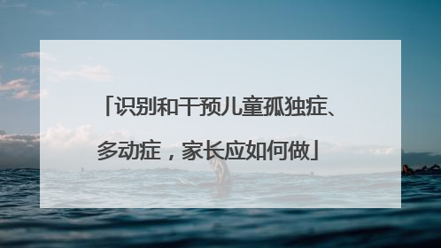 识别和干预儿童孤独症、多动症，家长应如何做