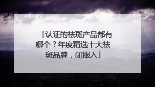 认证的祛斑产品都有哪个？年度精选十大祛斑品牌，闭眼入