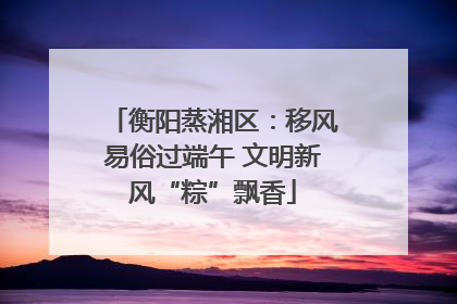 衡阳蒸湘区：移风易俗过端午 文明新风“粽”飘香