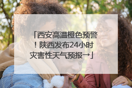 西安高温橙色预警！陕西发布24小时灾害性天气预报→