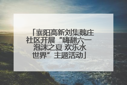 襄阳高新刘集魏庄社区开展“嗨翻六一 泡沫之夏 欢乐水世界”主题活动