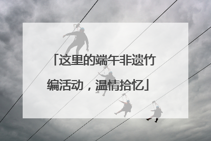 这里的端午非遗竹编活动，温情拾忆