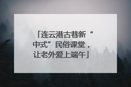 连云港古巷新“中式”民俗课堂，让老外爱上端午