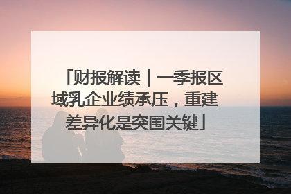 财报解读｜一季报区域乳企业绩承压，重建差异化是突围关键