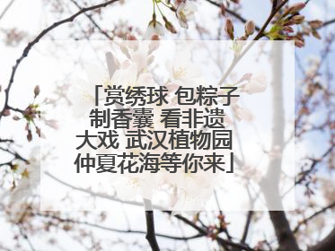 赏绣球 包粽子 制香囊 看非遗大戏 武汉植物园仲夏花海等你来