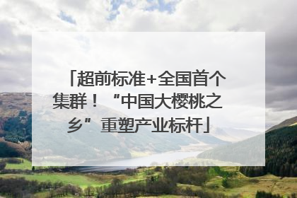 超前标准+全国首个集群！“中国大樱桃之乡”重塑产业标杆