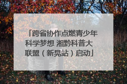 跨省协作点燃青少年科学梦想 湘黔科普大联盟（新晃站）启动