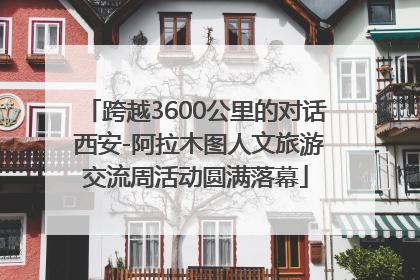 跨越3600公里的对话 西安-阿拉木图人文旅游交流周活动圆满落幕