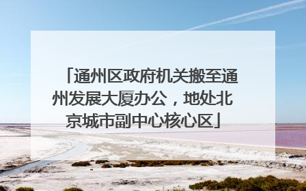 通州区政府机关搬至通州发展大厦办公，地处北京城市副中心核心区