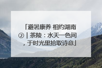 避暑康养 相约湖南②｜茶陵：水天一色间，于时光里拾取诗意