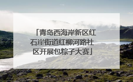 青岛西海岸新区红石崖街道红柳河路社区开展包粽子大赛