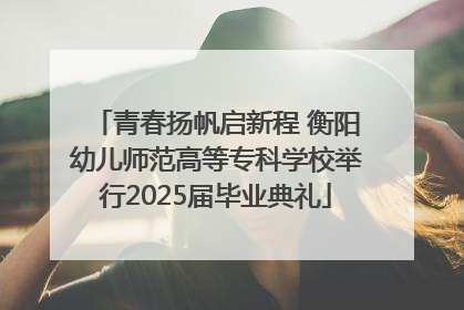 青春扬帆启新程 衡阳幼儿师范高等专科学校举行2025届毕业典礼