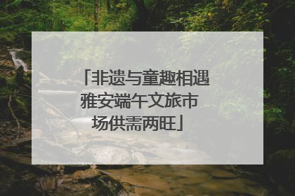非遗与童趣相遇 雅安端午文旅市场供需两旺