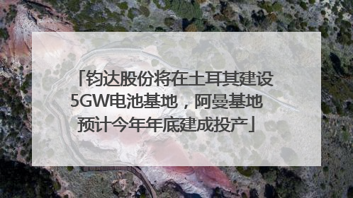 钧达股份将在土耳其建设5GW电池基地，阿曼基地预计今年年底建成投产