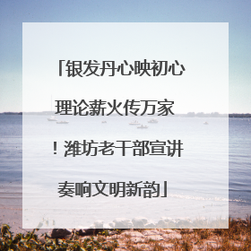 银发丹心映初心 理论薪火传万家！潍坊老干部宣讲奏响文明新韵