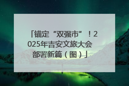 锚定“双强市”！2025年吉安文旅大会部署新篇（图）