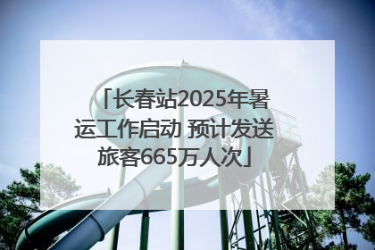 长春站2025年暑运工作启动 预计发送旅客665万人次