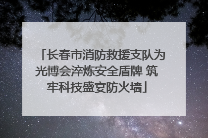 长春市消防救援支队为光博会淬炼安全盾牌 筑牢科技盛宴防火墙