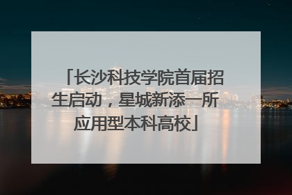 长沙科技学院首届招生启动，星城新添一所应用型本科高校
