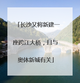 长沙又将新建一座跨江大桥，且与奥体新城有关
