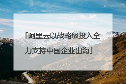 阿里云以战略级投入全力支持中国企业出海