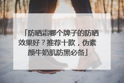 防晒霜哪个牌子的防晒效果好？推荐十款，伪素颜牛奶肌防黑必备