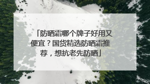 防晒霜哪个牌子好用又便宜？国货精选防晒霜推荐，想抗老先防晒