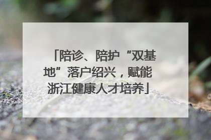 陪诊、陪护“双基地”落户绍兴，赋能浙江健康人才培养