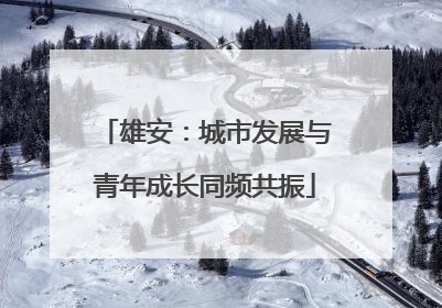 雄安：城市发展与青年成长同频共振