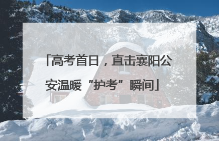 高考首日，直击襄阳公安温暖“护考”瞬间
