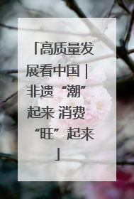 高质量发展看中国｜非遗“潮”起来 消费“旺”起来