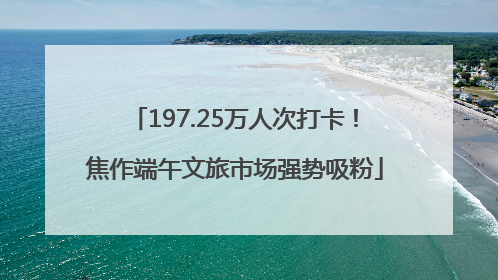 197.25万人次打卡！焦作端午文旅市场强势吸粉