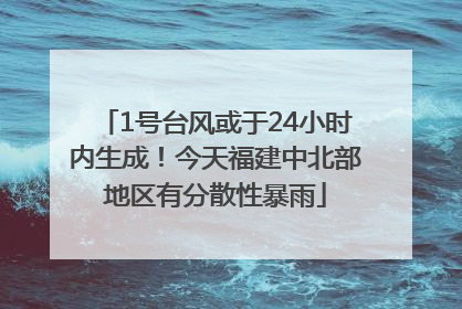 1号台风或于24小时内生成！今天福建中北部地区有分散性暴雨