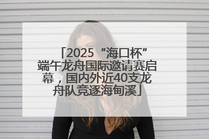 2025“海口杯”端午龙舟国际邀请赛启幕，国内外近40支龙舟队竞逐海甸溪