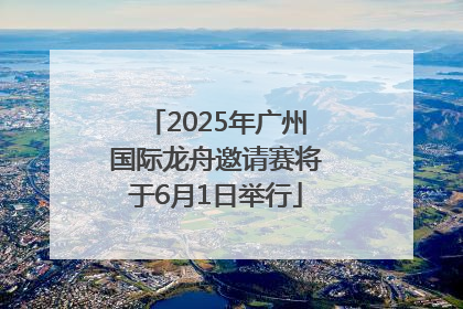 2025年广州国际龙舟邀请赛将于6月1日举行