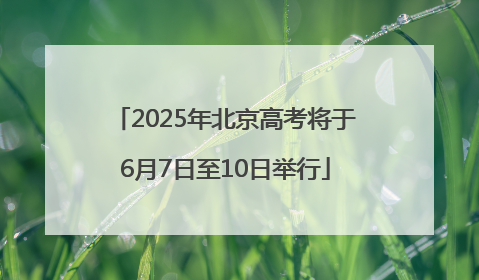 2025年北京高考将于6月7日至10日举行