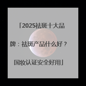 2025祛斑十大品牌：祛斑产品什么好？国妆认证安全好用